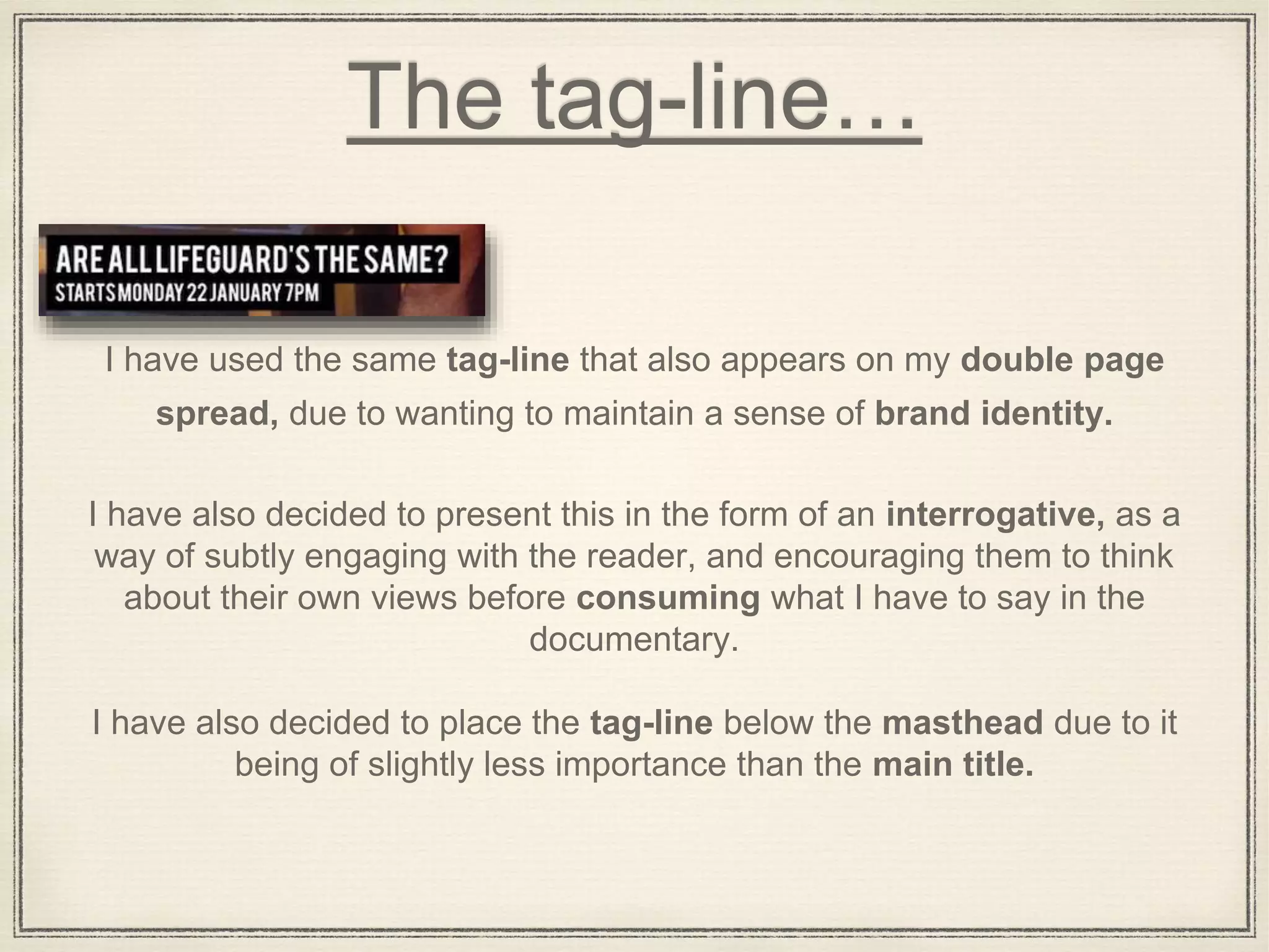 The tag-line…
I have used the same tag-line that also appears on my double page
spread, due to wanting to maintain a sense of brand identity.
I have also decided to present this in the form of an interrogative, as a
way of subtly engaging with the reader, and encouraging them to think
about their own views before consuming what I have to say in the
documentary.
I have also decided to place the tag-line below the masthead due to it
being of slightly less importance than the main title.
 