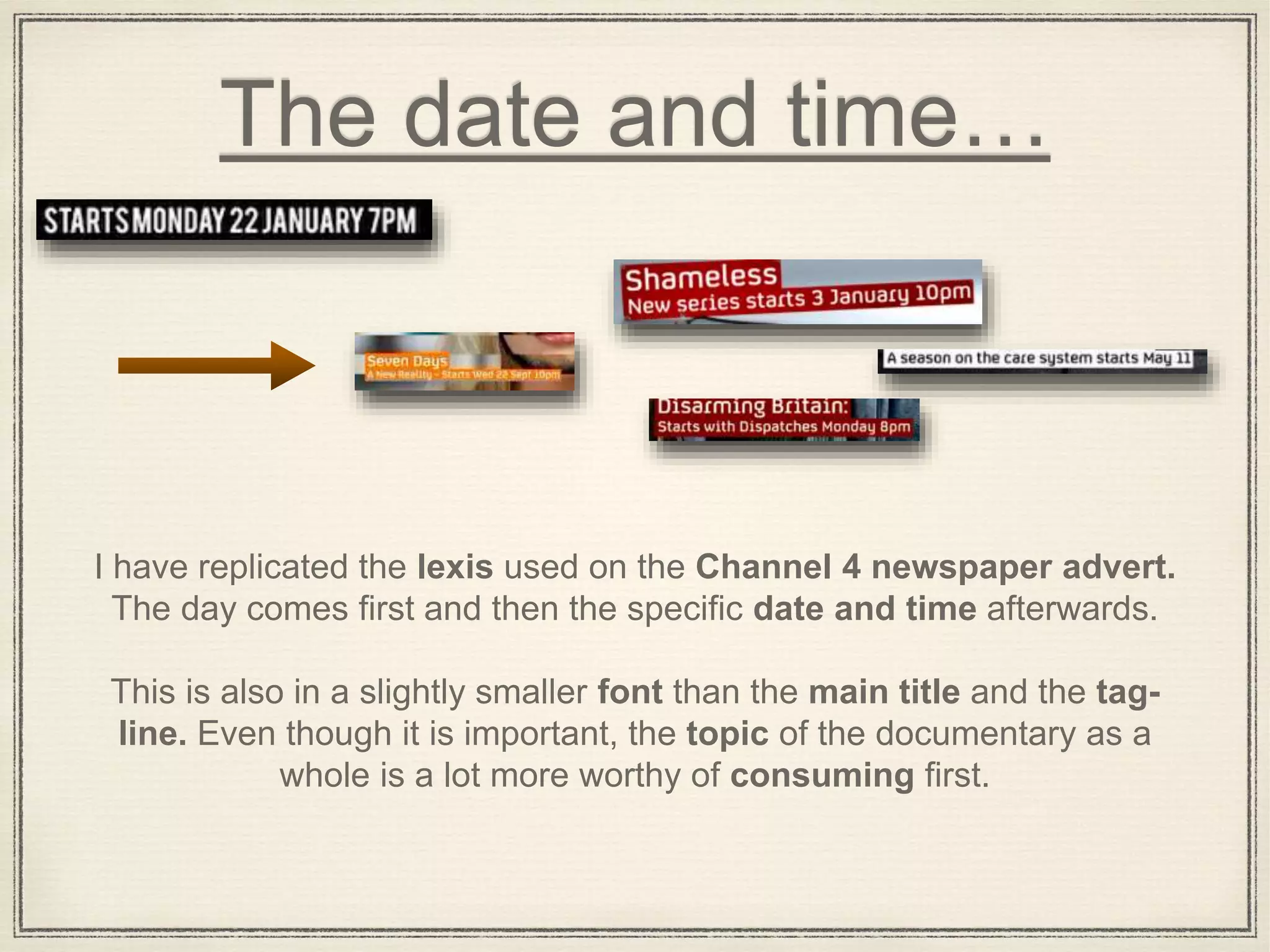 The date and time…
I have replicated the lexis used on the Channel 4 newspaper advert.
The day comes first and then the specific date and time afterwards.
This is also in a slightly smaller font than the main title and the tag-
line. Even though it is important, the topic of the documentary as a
whole is a lot more worthy of consuming first.
 