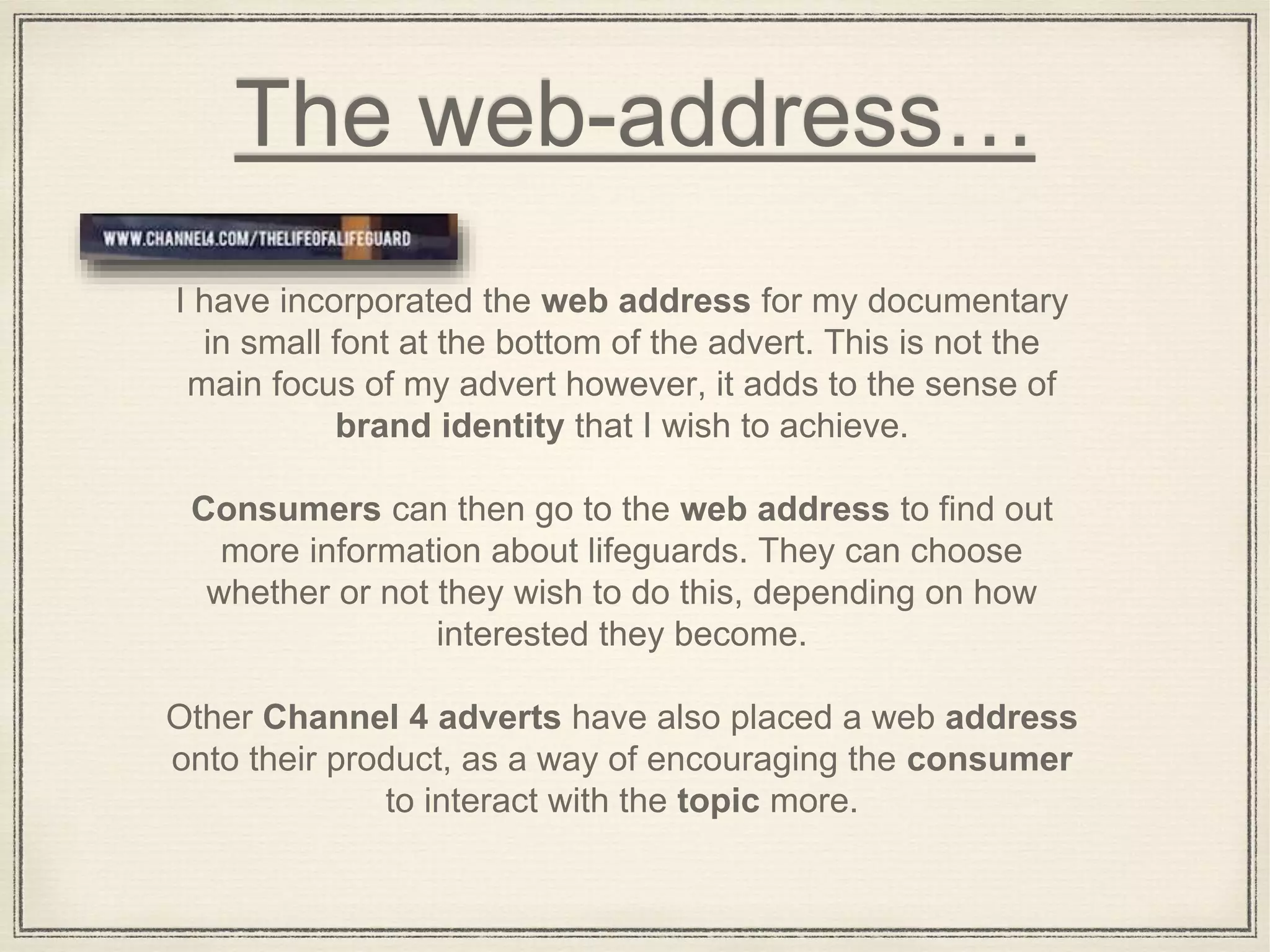 The web-address…
I have incorporated the web address for my documentary
in small font at the bottom of the advert. This is not the
main focus of my advert however, it adds to the sense of
brand identity that I wish to achieve.
Consumers can then go to the web address to find out
more information about lifeguards. They can choose
whether or not they wish to do this, depending on how
interested they become.
Other Channel 4 adverts have also placed a web address
onto their product, as a way of encouraging the consumer
to interact with the topic more.
 