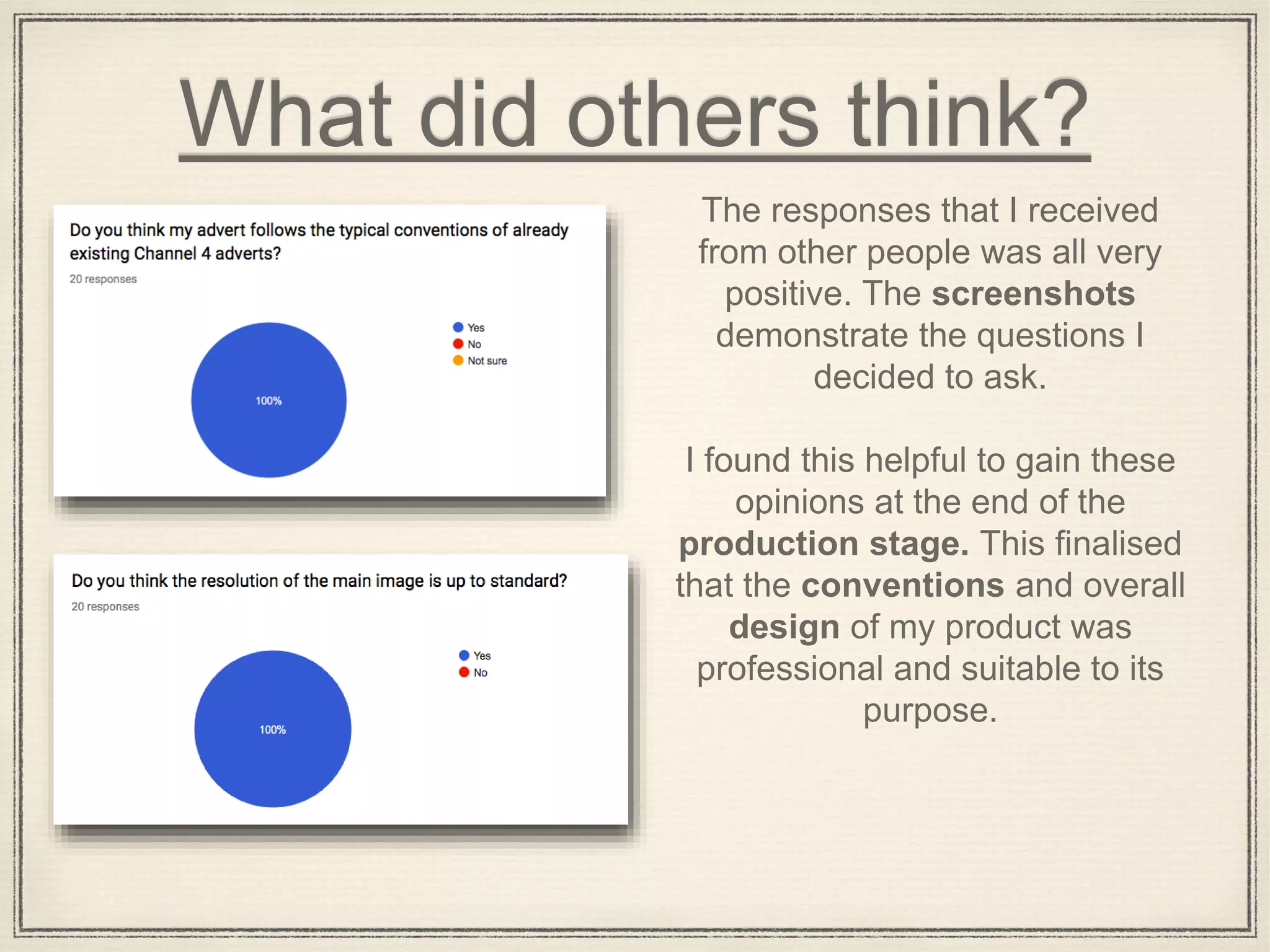 What did others think?
The responses that I received
from other people was all very
positive. The screenshots
demonstrate the questions I
decided to ask.
I found this helpful to gain these
opinions at the end of the
production stage. This finalised
that the conventions and overall
design of my product was
professional and suitable to its
purpose.
 