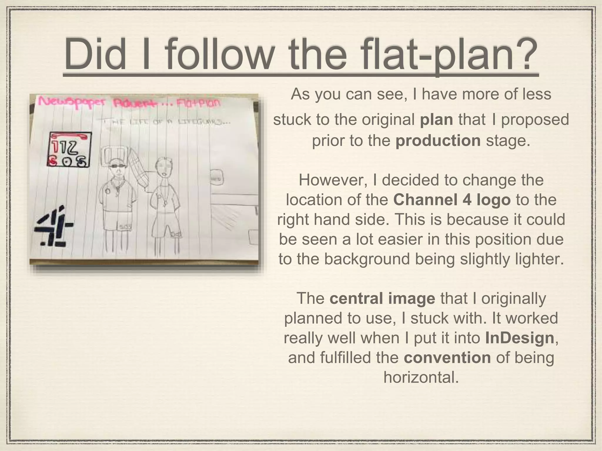 Did I follow the flat-plan?
As you can see, I have more of less
stuck to the original plan that I proposed
prior to the production stage.
However, I decided to change the
location of the Channel 4 logo to the
right hand side. This is because it could
be seen a lot easier in this position due
to the background being slightly lighter.
The central image that I originally
planned to use, I stuck with. It worked
really well when I put it into InDesign,
and fulfilled the convention of being
horizontal.
 