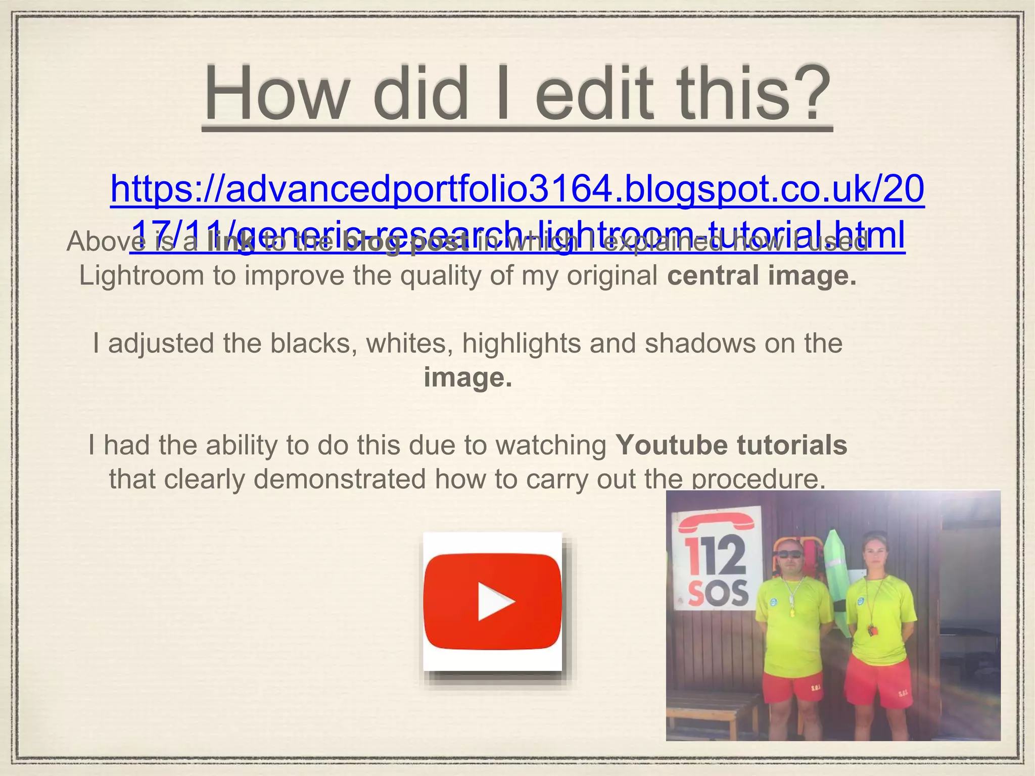 How did I edit this?
https://advancedportfolio3164.blogspot.co.uk/20
17/11/generic-research-lightroom-tutorial.htmlAbove is a link to the blog post in which I explained how I used
Lightroom to improve the quality of my original central image.
I adjusted the blacks, whites, highlights and shadows on the
image.
I had the ability to do this due to watching Youtube tutorials
that clearly demonstrated how to carry out the procedure.
 
