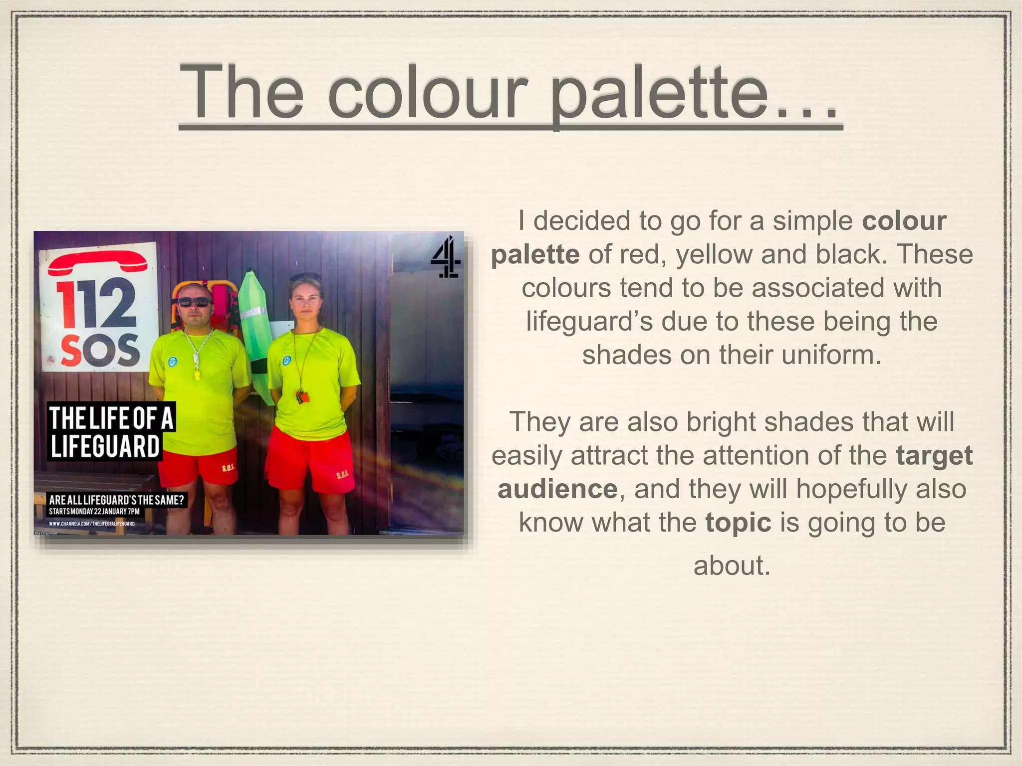 The colour palette…
I decided to go for a simple colour
palette of red, yellow and black. These
colours tend to be associated with
lifeguard’s due to these being the
shades on their uniform.
They are also bright shades that will
easily attract the attention of the target
audience, and they will hopefully also
know what the topic is going to be
about.
 