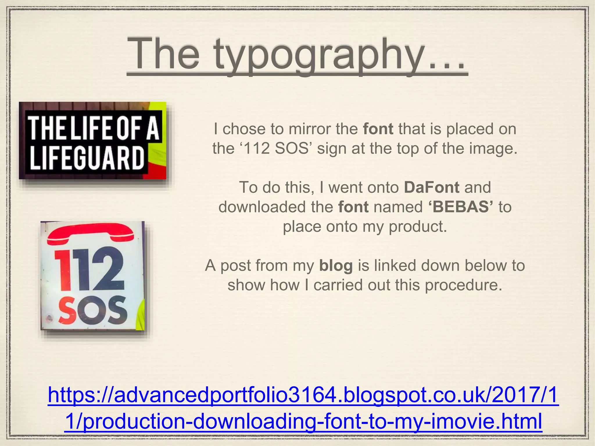 The typography…
https://advancedportfolio3164.blogspot.co.uk/2017/1
1/production-downloading-font-to-my-imovie.html
I chose to mirror the font that is placed on
the ‘112 SOS’ sign at the top of the image.
To do this, I went onto DaFont and
downloaded the font named ‘BEBAS’ to
place onto my product.
A post from my blog is linked down below to
show how I carried out this procedure.
 