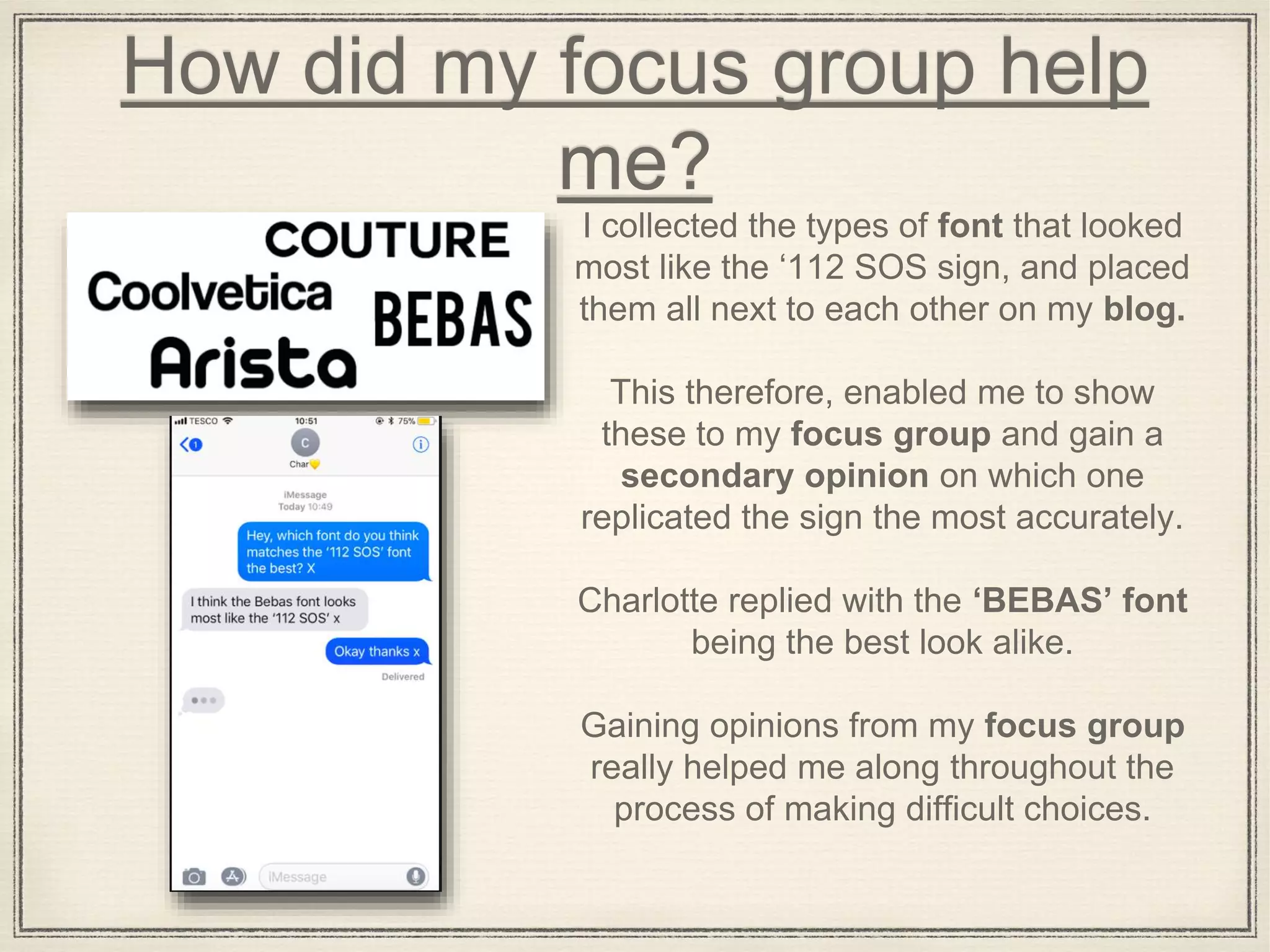 How did my focus group help
me?
I collected the types of font that looked
most like the ‘112 SOS sign, and placed
them all next to each other on my blog.
This therefore, enabled me to show
these to my focus group and gain a
secondary opinion on which one
replicated the sign the most accurately.
Charlotte replied with the ‘BEBAS’ font
being the best look alike.
Gaining opinions from my focus group
really helped me along throughout the
process of making difficult choices.
 