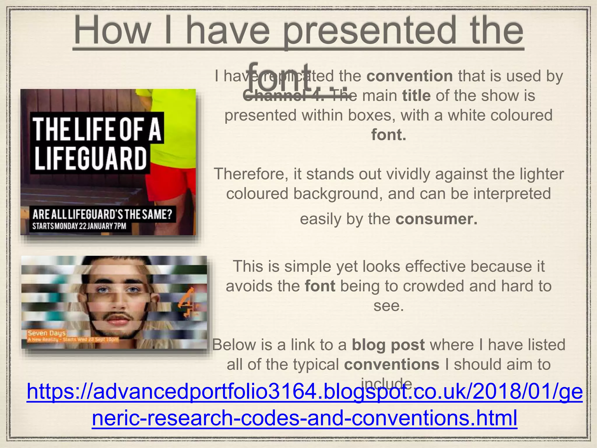 How I have presented the
font…I have replicated the convention that is used by
Channel 4. The main title of the show is
presented within boxes, with a white coloured
font.
Therefore, it stands out vividly against the lighter
coloured background, and can be interpreted
easily by the consumer.
This is simple yet looks effective because it
avoids the font being to crowded and hard to
see.
Below is a link to a blog post where I have listed
all of the typical conventions I should aim to
include.
https://advancedportfolio3164.blogspot.co.uk/2018/01/ge
neric-research-codes-and-conventions.html
 