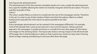 How big are the advertisements?
The advertisement of this documentary template stands out in size, usually the advertisements
has a specific headline allowing the viewers to instantly recognise what the ad is about.This ad is
a perfect example of that.
Colour?
The colour usually follows a scheme to compliment the rest of the newspaper articles.Therefore
in this ad, it is clear to see of plain shades of black and white throughout. Black on a blank
background is typically the most stand out option possible to be used.
Layouts?
Every newspaper advertisement can be inserted in the newspapers differently. For example,
most of the spreads that I came across had one or two common layouts.Taking a portrait
approach, the newspaper is upright and shows in a simple form two clear pages of information
and images on the ad being shown.This layout also shows a strong margin on the left hand side
of the page, this is intentionally put in place so that it grants any viewers an easy read. Knowing
where to begin reading and allowing a continuous flow down the page.
 