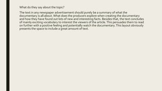 What do they say about the topic?
The text in any newspaper advertisement should purely be a summary of what the
documentary is all about.What does the producers explore when creating the documentary
and how they have found out lots of new and interesting facts. Besides that, the text concludes
of mainly exciting vocabulary to interest the viewers of the article.This persuades them to read
on further with a positive feeling and potentially watch the documentary.This layout obviously
presents the space to include a great amount of text.
 