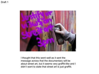 Draft 1 I thought that this went well as it sent the message across that the documentary will be about street art, but it seems very graffiti-like and I didn’t want to state that street art is just graffiti.