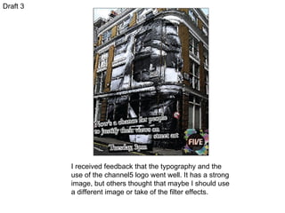 Draft 3 I received feedback that the typography and the use of the channel5 logo went well. It has a strong image, but others thought that maybe I should use a different image or take of the filter effects.