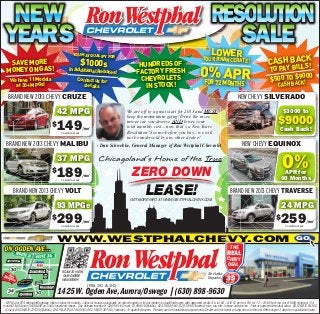 NEW                                                                                                                                                                   RESOLUTION
YEAR S
    ’                                                             CHEVROLET
                                                                                                                                                                          SALE
                                                       YOU MAY QUALIFY                                                                                                LOWER
   SAVE MORE                                                   $1000s
                                                                       FOR
                                                                                                                                                                YOUR FINANCE RATE!                                            K
                                                                                                                                                                                                                     CASH BACS!
                                                                                                           HUNDREDS OF
                                                                                                                                                              0% APR
                                                                                                                                                                                                                            L
                                                                                                                                                                                                                      TO PAY BIL
  MONEY ON GAS!                                     in Additional Rebat
                                                                       es!                                FACTORY FRESH
    We have 11 Models                                   Contact us for                                     CHEVROLETS                                                                                                          90 0
                                                                                                                                                                                                                      $500 TO $CK!0
                                                                                                                                                              FOR 72           MONTHS+                                       CASH BA
      at 30+ MPGs!                                         details                                           IN STOCK!
   BRAND NEW 2013 CHEVY CRUZE                                                                                                                                                               NEW CHEVY SILVERADO

                                           42 MPG                                                  We are off to a great start for 2013 and MUST                                                                                $3000 to
                                                                                                                                                                                                                            $9000
                                                                                                   keep the momentum going! Drive the nicer,

                                           149
                                                                                                   newer car you deserve AND lower your
                                       $                                                           total monthly cost... now that’s a New Years
                                              24-MONTH LEASE
                                                               /mo^
                                                                                                   Resolution! See me before you buy... we will                                                                               Cash Back!
                                                                                                   not be undersold by any other dealer!
 BRAND NEW 2013 CHEVY MALIBU                                               - Dan Schwebke, General Manager of Ron Westphal Chevrolet                                                           NEW CHEVY EQUINOX

                                           37 MPG                           Chicagoland’s Home of the True
                                                                                                                                                                                                                                0%
                                                                                                                                                                                                                                                    +


                                       $   18924-MONTH LEASE
                                                               /mo^                                    ZERO DOWN                                                                                                               APR for
                                                                                                                                                                                                                              60 Months

       BRAND NEW 2013 CHEVY VOLT                                                                                  LEASE!
                                                                                                     GET MORE INFO AT WWW.WESTPHALCHEVY.COM
                                                                                                                                                                                      BRAND NEW 2013 CHEVY TRAVERSE

                                          93 MPGe                                                                                                                                                                              24 MPG
                                       $   29936-MONTH LEASE
                                                               /mo^
                                                                                                                                                                                                                           $   25924-MONTH LEASE
                                                                                                                                                                                                                                                   /mo^



                                           WWW.WESTPHALCHEVY.COM                                                                                                                                                                           GO
ON OGDEN AVE…                                                                                                                                                                         THE
                                                                                                                                                                                   REAL
                                                                                                                                                                                   CHEVY
                                                                                                                                                                                   DEAL
                                               SCAN TO VIEW
                                                OUR ENTIRE
                                               INVENTORY!            CHEVROLET                                                                                      Se Habla
                                                                                                                                                                    Español
                                                                   (Rts 30 & 34)
                                           1425 W. Ogden Ave, Aurora/Oswego | (630) 898-9630
  MPGs per EPA estimated highway miles on speciﬁc models. +Special ﬁnancing available on select models in lieu of rebates to qualiﬁed buyers with approved credit; 0% for 60 = $16.67 per mo, 0% for 72 = $13.89 per mo. per $1,000 ﬁnanced. ^24
month/24,000 mile (36/36,000 on Volt) closed end leases. Due at lease inception: $2,099.54 (Cruze), $1,998.64 (Malibu), $2,418.80 (Volt), $2,918.90 (Traverse) plus tax, title, license and doc fee. Total of payments/residual value: $3,576/$12,933.60
 (Cruze); $4,536/$15,279.35 (Malibu); $10,764/$17,597.80 (Volt); $6,216/$21,307.80 (Traverse). To qualiﬁed buyers. Pictures are for illustration purposes only. Dealer will not honor pricing errors in this ad. Offers expire 3 days from publication date.
 