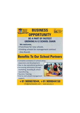 Shanti
Educational
Initiatives
Limited
(A Venture of Chiripal Group)
BUSINESS
OPPORTUNITY
BE A PART OF FASTEST
GROWING K-12 SCHOOL CHAIN
Franchisee for new schools.
Exis ng schools for management contract
(Any Board).
Benefits To Our School Partners
+91 9099078544, +91 9099044150
info@shantiasiatic.com www.sei.edu.in
End to end school management
support.
Complete assistance in school setup,
expansion and development.
Day to day opera onal guidance.
Increasing admissions through
marke ng, branding & school
reposi oning.
Teachers Training.
We welcome,
 