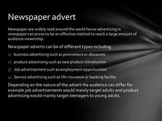 Newspaper are widely read around the world hence advertising in
newspaper can prove to be an effective method to reach a large amount of
audience viewership.
Newspaper adverts can be of different types including
1) business advertising such as promotions or discounts
2) product advertising such as new product introduction
3) Job advertisement such as employment opportunities
4) Service advertising such as life insurance or banking facility
Depending on the nature of the advert the audience can differ for
example job advertisements would mainly target adults and product
advertising would mainly target teenagers to young adults.
Newspaper advert
 