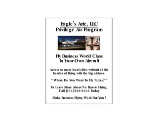 Eagle ’s Arie , L C
                       L
    Privilege Air Program



    Fly Business World Class
      In Your Own Aircraft
Access to more local cities without all the
  hassles of flying with the big airlines.

“ Where Do You Want To Fly Today? ”

To Learn More About No Hassle Flying ,
     Call (973) 600-6333 Today

 Make Business Flying Work For You !
 