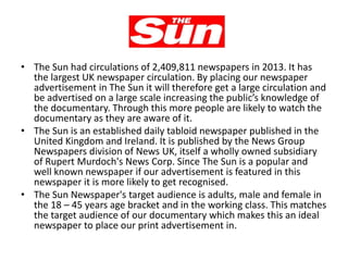 The Sun
• The Sun had circulations of 2,409,811 newspapers in 2013. It has
the largest UK newspaper circulation. By placing our newspaper
advertisement in The Sun it will therefore get a large circulation and
be advertised on a large scale increasing the public’s knowledge of
the documentary. Through this more people are likely to watch the
documentary as they are aware of it.
• The Sun is an established daily tabloid newspaper published in the
United Kingdom and Ireland. It is published by the News Group
Newspapers division of News UK, itself a wholly owned subsidiary
of Rupert Murdoch's News Corp. Since The Sun is a popular and
well known newspaper if our advertisement is featured in this
newspaper it is more likely to get recognised.
• The Sun Newspaper's target audience is adults, male and female in
the 18 – 45 years age bracket and in the working class. This matches
the target audience of our documentary which makes this an ideal
newspaper to place our print advertisement in.

 