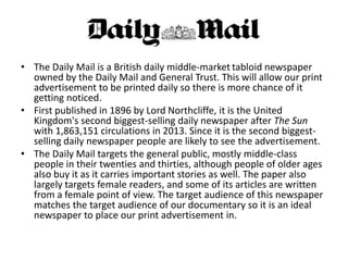 • The Daily Mail is a British daily middle-market tabloid newspaper
owned by the Daily Mail and General Trust. This will allow our print
advertisement to be printed daily so there is more chance of it
getting noticed.
• First published in 1896 by Lord Northcliffe, it is the United
Kingdom's second biggest-selling daily newspaper after The Sun
with 1,863,151 circulations in 2013. Since it is the second biggestselling daily newspaper people are likely to see the advertisement.
• The Daily Mail targets the general public, mostly middle-class
people in their twenties and thirties, although people of older ages
also buy it as it carries important stories as well. The paper also
largely targets female readers, and some of its articles are written
from a female point of view. The target audience of this newspaper
matches the target audience of our documentary so it is an ideal
newspaper to place our print advertisement in.

 