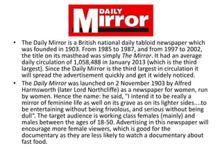 • The Daily Mirror is a British national daily tabloid newspaper which
was founded in 1903. From 1985 to 1987, and from 1997 to 2002,
the title on its masthead was simply The Mirror. It had an average
daily circulation of 1,058,488 in January 2013 (which is the third
largest). Since the Daily Mirror is the third largest in circulation it
will spread the advertisement quickly and get it widely noticed.
• The Daily Mirror was launched on 2 November 1903 by Alfred
Harmsworth (later Lord Northcliffe) as a newspaper for women, run
by women. Hence the name: he said, "I intend it to be really a
mirror of feminine life as well on its grave as on its lighter sides....to
be entertaining without being frivolous, and serious without being
dull“. The target audience is working class females (mainly) and
males between the ages of 18-50. Advertising in this newspaper will
encourage more female viewers, which is good for the
documentary as they are less likely to watch a documentary about
fast food.

 