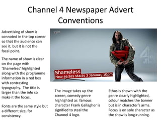 Channel 4 Newspaper Advert 
Conventions 
Advertising of show is 
connoted in the top corner 
so that the audience can 
see it, but it is not the 
focal point. 
The name of show is clear 
on the page with 
‘Shameless’ highlighted 
along with the programme 
information in a red box 
with contrasting 
typography. The title is 
larger than the info so 
make it the focus. 
Fonts are the same style but 
a different size, for 
consistency. 
The image takes up the 
screen, comedy genre 
highlighted as famous 
character Frank Gallagher is 
signified to steal the 
Channel 4 logo. 
Ethos is shown with the 
genre clearly highlighted, 
colour matches the banner 
but is in character’s arms. 
Focus is on sole character as 
the show is long-running. 
