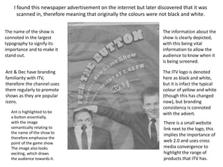 I found this newspaper advertisement on the internet but later discovered that it was 
scanned in, therefore meaning that originally the colours were not black and white. 
The name of the show is 
connoted in the largest 
typography to signify its 
importance and to make it 
stand out. 
Ant & Dec have branding 
familiarity with ITV, 
therefore the channel uses 
them regularly to promote 
shows as they are popular 
icons. 
Ant is highlighted to be 
a button essentially, 
with the image 
semantically relating to 
the name of the show to 
therefore emphasise the 
point of the game show. 
The image also looks 
exciting, which draws 
the audience towards it. 
The information about the 
show is clearly depicted, 
with this being vital 
information to allow the 
audience to know when it 
is being screened. 
The ITV logo is denoted 
here as black and white, 
but it is infact the typical 
colour of yellow and white 
(though this has changed 
now), but branding 
consistency is connoted 
with the advert. 
There is a small website 
link next to the logo, this 
implies the importance of 
web 2.0 and uses cross 
media convergence to 
highlight the range of 
products that ITV has. 
 