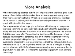 More Analysis 
Ant and Dec are represented as both wearing suits which therefore gives them 
a sense of credibility and also makes them appear to look extremely smart. 
Their representation highlights ITV to be a professional channel as they look 
smart, as well as the way that the famous duo are synonymous with the ITV 
brand with other flagship shows. 
Dec is represented with a huge grin on his face whilst having his tongue out 
therefore signifying his personality to be exuberant which the audience will 
enjoy, with the purpose of this advert to be entertaining because this is what 
Ant & Dec are known for. The positioning itself is used for humorous effect 
because both celebrities constantly play on their small heights for comedy, 
with Dec purposely looking directly at the reader in order to allow the 
audience to interpret this in a funny manner so that they will watch the show. 
Ant stares back up at Dec to give the impression that he is annoyed at being 
used as a button, with his facial expression connoting him to look up at Dec in 
disgust, but yet again this is to make the audience engage with them to make 
them laugh. 
 