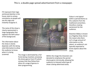 This is a double page spread advertisement from a newspaper. 
ITV represent their logo 
and brand identity in the 
house style to convey 
consistency as people will 
see this logo and 
instantly recognise it. 
The name of the show is 
clearly represented in 
large typography that 
opposes the dark colour 
of the background. 
The information about 
the show is clearly 
depicted, with this being 
vital information to allow 
the audience to know 
when it is being 
screened. The image is dominated by a full 
frame being smashed, conveying 
the drama genre from ITV which 
conveys that they follow their 
ethos of a range of genres in 
their programming. 
Colour is not typical 
within a period drama so 
this subverts from the 
traditional convention, 
therefore creating 
excitement for the 
audience. 
Downton Abbey is known 
as a flagship show, hence 
the reason why there 
isn’t a huge amount of 
information on the 
advert, as audience’s are 
typically expected to 
know aspects about the 
show. 
Within the image the characters are 
denoted to emphasise the period 
drama genre intrinsically, allowing the 
audience to interpret what type of 
show is being advertised easily. 
 