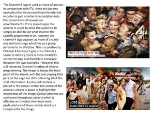 The Channel 4 logo is used as more of an icon 
in comparison with ITV, these are just two 
examples that we sourced from the internet 
in order to gain a better interpretation into 
the conventions of newspaper 
advertisements. ITV is placed upon the 
adverts in order to allow the audience to 
simply be able to see what channel the 
specific programme is on, however the 
channel 4 logo appears as more of a stand 
out and iconic logo which we as a group 
perceive to be effective. This is a positive by 
Channel 4 because it gives the channel a 
sense of identity, there is more creativity 
within the logo and diversity is conveyed 
between the two examples – however this 
still relates to Channel 4’s ethos of diverse 
programming. The image is always the focal 
point of the advert, with the text playing little 
part on the page but still containing all of the 
vital information. A coloured text box is 
placed in the corner so that the centre of the 
advert is always in place to highlight the 
importance of the image. Colour schemes are 
consistent throughout adverts which is 
effective as it makes them look more 
professional and these colours stand out 
compared to the image. 
 