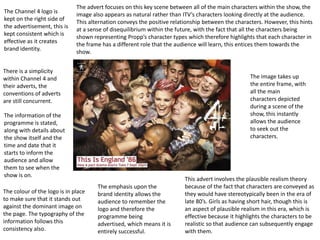 The Channel 4 logo is 
kept on the right side of 
the advertisement, this is 
kept consistent which is 
effective as it creates 
brand identity. 
There is a simplicity 
within Channel 4 and 
their adverts, the 
conventions of adverts 
are still concurrent. 
The information of the 
programme is stated, 
along with details about 
the show itself and the 
time and date that it 
starts to inform the 
audience and allow 
them to see when the 
show is on. 
The advert focuses on this key scene between all of the main characters within the show, the 
image also appears as natural rather than ITV’s characters looking directly at the audience. 
This alternation conveys the positive relationship between the characters. However, this hints 
at a sense of disequilibrium within the future, with the fact that all the characters being 
shown representing Propp’s character types which therefore highlights that each character in 
the frame has a different role that the audience will learn, this entices them towards the 
show. 
The colour of the logo is in place 
to make sure that it stands out 
against the dominant image on 
the page. The typography of the 
information follows this 
consistency also. 
The emphasis upon the 
brand identity allows the 
audience to remember the 
logo and therefore the 
programme being 
advertised, which means it is 
entirely successful. 
The image takes up 
the entire frame, with 
all the main 
characters depicted 
during a scene of the 
show, this instantly 
allows the audience 
to seek out the 
characters. 
This advert involves the plausible realism theory 
because of the fact that characters are conveyed as 
they would have stereotypically been in the era of 
late 80’s. Girls as having short hair, though this is 
an aspect of plausible realism in this era, which is 
effective because it highlights the characters to be 
realistic so that audience can subsequently engage 
with them. 
 