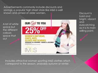 Advertisements commonly include discounts and
savings, a popular high street store like M&S is well
known and aimed at older women.                          Discount is
                                                         bold and
                                                         bright, vibrant
                                                         and
A lot of white                                           eyecatching
space but                                                as it is its main
the different                                            selling point.
colours
space that
out




  Includes attractive woman sporting M&S clothes which
  correspond to the season, probably autumn or winter.
 