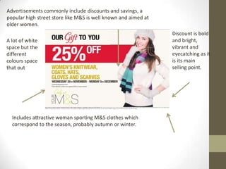 Advertisements commonly include discounts and savings, a
popular high street store like M&S is well known and aimed at
older women.
                                                                Discount is bold
A lot of white                                                  and bright,
space but the                                                   vibrant and
different                                                       eyecatching as it
colours space                                                   is its main
that out                                                        selling point.




  Includes attractive woman sporting M&S clothes which
  correspond to the season, probably autumn or winter.
 