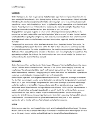 Sara McGranaghan
Characters
On the front cover, the main image is a mid-shot of a middle-aged man who represents a villain. He has
been convicted of animal cruelty after abusing his dog. He does not appear to be very friendly and looks
intimidating. His facial expression shows him to be extremely angry and as he is pointing threateningly
towards the camera. He is described as a "thug" in the headline which suggests how he is the villain and
violent. Passersby intervened in the incident by restraining the man and waiting for the police. These
people can be seen as heroes here as they were protecting an innocent animal.
On page 1 there is a typical mug shot of a man who is exhibiting similar stereotypical features of a
criminal. He has been convicted for fraud and is labeled an "ATM scam man" showing that he is a villain
who has been found guilty of stealing money. He is bald and possesses a hostile stare which makes him
appear extremely villainous. His facial expressions are emotionless, suggesting how he is a malicious
character.
Two guests in the Manchester Hilton Hotel were arrested after a "breakfast bust-up" took place. The
two arrested culprits represent the villains within this story as their behavior was uncivilized towards
staff and police members. The police arrived to control the situation so are considered the heroes. The
staff in the Hilton received "personal remarks" as the villains were "swearing loudly" towards them. This
portrays them as being the victims in the situation as they are innocent and handled the situation very
well considering the abusive that they received.
Iconography
On the front cover there is a Manchester United player: MarouaneFellani and a Manchester City player:
Vincent Kompany. Both of these footballers are iconic of the football teams they play for as they are
very famous. The colours red and blue signify each football team, which are the two main supported
teams in Manchester. Football is a very popular sport within Manchester and these iconic figures would
encourage people to buy the newspaper as they are both recognizable.
On the second page there is an image of The Hilton Hotel which is a very iconic building in Manchester.
The Beetham tower is a very popular tourist destination and is known for being extremely modern as it
is built out of glass. The building is recognizable as it is the tallest building in Manchester and so helps
anchor the audience in terms of the newspaper being local. There is another close up image of the
Hilton Hotel which shows the name and logo of the branch of hotels. This is iconic for the Hilton Hotel as
readers will see this logo and straight away be able to identify it with the well-known hotel company.
Also on the second page there is another image of the football player Paul Scholes who plays for
Manchester United. It shows him wearing a Manchester United shirt presenting the logo which is iconic
for Manchester. This relates back to the genre of the newspaper being local as most people in
Manchester will be familiar with who Paul Scholes is and what he represents.
Setting
On the second page there is an image of Hilton Hotel, which is a key building in Manchester. This shows
that the story is one that is centred in the city of Manchester. It also shows that the newspaper is a local
one as this is very famous building andis widely known for being in Manchester City Centre.

 
