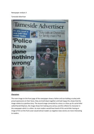 Newspaper analysis 3
Tameside Advertiser
Characters
The main image on the front page of the newspaper shows a father and son holding a turkey with
proud expressions on their faces; they are knelt down together and look happy this shows that the
image relates to a positive story. The second image connected to a story is a close up of a serial killer
called Harold Shipman, the image shows him looking very serious and this reflects his character in
the newspaper which is a villain. As most readers would have heard of this serial killer having an
image of him on the front cover would attract readers as negative news stories are more interesting
to readers.
 