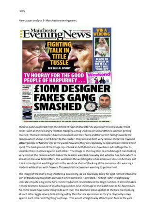 Holly
Newspaperanalysis3- Manchestereveningnews.
There isquite a contrast fromthe differenttype of charactersfeaturedonthisnewspaperfront
cover.Such as the twoangry football mangers,amugshot ina prisonandthena woman getting
married.The twofootballershave seriouslooksontheirfacesandtheyaren’tfacingtowardsthe
camera whichshowsitisn’tdirecttothe reader. Theyare alsoboth veryfamoustherefore itwould
attract people of Manchesterastheywill know who theyare especiallypeople whoare interestedin
sport. The backgroundof the image isjust blackas boththeirfaceshave beeneditedtogetherto
looklike they’re atrival againsteachother. The image of the mug shot isa middle agedmanlooking
very sternat the camerawhichmakesthe readerswantto know whyand what he has done whichis
alreadyinmassive boldletters. The womaninthe weddingdresshasamassive smile onherface and
it isa stereotypical weddingphotointhe wayhow she isn’tlookingatthe camera and iswearinga
modernwhite dresswithflowers.Thiswouldattractwomenwantingtogetmarried.
The image of the man’smug shottellsa basicstory, as we obviouslyknow he’sgothimself intosome
sort of trouble as mugshotsare takenwhensomeone isarrested.The text‘10M’straightaway
indicatesitquite abigcrime he’scommittedwhichresemblancesthe large number. Italmostmakes
it more dramaticbecause it’ssucha bignumber.Alsothe image of the watchnextto hisface means
hiscrime couldhave somethingtodowiththat. The dramatic close upshotof the two menlooking
at each otheraggressivelytellsastoryjustby theirfacial expressionsasthey’re obviouslyinrival
againsteach otherand‘fighting’asitsays. Thiswouldstraightawayattract sport fansas theyare
 