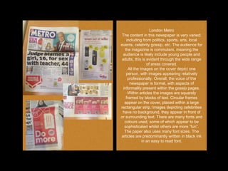 London Metro
The content in this newspaper is very varied;
including from politics, sports, arts, local
events, celebrity gossip, etc. The audience for
the magazine is commuters, meaning the
audience is likely include young people and
adults, this is evident through the wide range
of areas covered.
All the images on the cover depict one
person, with images appearing relatively
professionally. Overall, the voice of the
newspaper is formal, with aspects of
informality present within the gossip pages.
Within articles the images are squarely
framed by blocks of text. Circular frames
appear on the cover, placed within a large
rectangular strip. Images depicting celebrities
have no background, they appear in front of
or surrounding text. There are many fonts and
colours used, some of which appear to be
sophisticated whilst others are more “fun”.
The paper also uses many font sizes. The
articles are predominantly written in black ink
in an easy to read font.
 