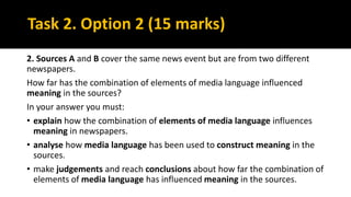 Task 2. Option 2 (15 marks)
2. Sources A and B cover the same news event but are from two different
newspapers.
How far has the combination of elements of media language influenced
meaning in the sources?
In your answer you must:
• explain how the combination of elements of media language influences
meaning in newspapers.
• analyse how media language has been used to construct meaning in the
sources.
• make judgements and reach conclusions about how far the combination of
elements of media language has influenced meaning in the sources.
 
