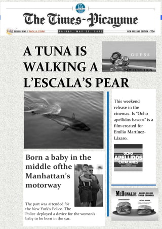 THE TIMES-PICAYUNE www.htp.thetimes/picayune/news/2002 FRIDAY MAY, 22, 2002
A TUNA IS
WALKING A
L’ESCALA’S PEAR
NEW COLECTION
This weekend
release in the
cinemas. Is “Ocho
apellidos bascos” is a
film created for
Emilio Martínez-
Lázaro.
Moreinformation in
the p.4
Born a baby in the
middle ofthe
Manhattan’s
motorway
The part was attended for
the New York’s Police. The
Police deployed a device for the woman’s
baby to be born in the car.
 