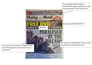 This newspaper title tells audience
authenticity for bigger newspapers e.g. daily
mail, the guardian and the daily express.

The Advertisement

The Cost

The main story in the article, the bigger the text
on the front page the most important story or
catastrophe

The summary is something that makes you read
on and tells you more about the story

 