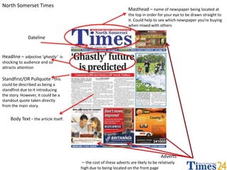 North Somerset Times 
Masthead – name of newspaper being located at 
the top in order for your eye to be drawn straight to 
it. Could help to see which newspaper you’re buying 
when mixed with others 
Dateline 
Headline – adjective ‘ghastly’ is 
shocking to audience and so 
attracts attention 
Standfirst/OR Pullquote - this 
could be described as being a 
standfirst due to it introducing 
the story. However, it could be a 
standout quote taken directly 
from the main story. 
Adverts 
– the cost of these adverts are likely to be relatively 
high due to being located on the front page 
Body Text - the article itself. 
 