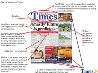 North Somerset Times 
Masthead – name of newspaper being located at 
the top in order for your eye to be drawn straight to 
it. Could help to see which newspaper you’re buying 
when mixed with others 
Dateline 
Headline – adjective ‘ghastly’ is 
shocking to audience and so 
attracts attention 
Standfirst/OR Pullquote - this 
could be described as being a 
standfirst due to it introducing 
the story. However, it could be a 
standout quote taken directly 
from the main story. 
Adverts 
– the cost of these adverts are likely to be relatively 
high due to being located on the front page 
Body Text - the article itself. 
Skyline - 
This gives an 
idea of what 
is inside and 
entices the 
reader to read 
on. 
Byline – this gives a little bit of 
information about the writer and 
title. Usually, contact details 
(email address) is included so that 
they can be contacted with your 
own stories/comment on what 
their story. 
 