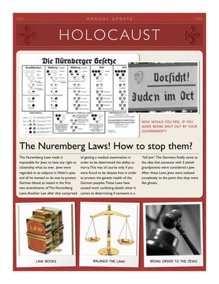 1935
                                            AN N UAL         U P D A T E
                                            FREE




                             HO L OC AUST




                                                                                      HOW WOULD YOU FEEL IF YOU
                                                                                      WERE BEING SHUT OUT BY YOUR
                                                                                      GOVERNMENT?



 The Nuremberg Laws! How to stop them?
 The Nuremberg Laws made it                  of getting a medical examination in      “full jew.” The Germans ﬁnally came to
 impossible for Jews to have any right to    order to be determined the ability to    the idea that someone with 3 jewish
 citizenship what so ever. Jews were         marry. This was of course only if you    grandparents were considered a Jew.
 regarded to as subjects in Hitler’s eyes,   were found to be disease free in order   After these Laws, Jews were isolated
 and all he wanted to do was to protect      to protect the genetic health of the     completely to the point that they were
 German blood, as stated in the ﬁrst         German peoples. These Laws have          like ghosts.
 two amendments of The Nuremberg             caused much confusing details when it
 Laws. Another Law after that comprised      comes to determining if someone is a




            LAW BOOKS                                BALANCE THE LAW!                      BRING ORDER TO THE JEWS
 