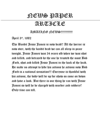 NEWS PAPER
            ARTICLE
              AMAZING NEWS!!!!!!!!!!!!!
April 3rd, 1882
The Bandit Jesse James is now dead!! All the horror is
now over, with the bandit dead we can all sleep in peace
tonight, Jesse James was 34 years old when we was shot
and killed, and betrayed by the one he trusted the most Bob
Ford, shot and killed Jesse James in the back of the head.
He made no attempt to hide his actions he actions now Bob
Ford is a national sensation!!! Everyone is thankful with
his actions, the body will be up for show so come on down
and have a look. But there is one thing he ran with Jesse
James so will he be charged with murder and robbery?
Only time can tell.
 