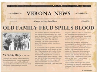 OLD FAMILY FEUD SPILLS BLOOD
The residents of Verona were left shocked
and grieved this afternoon when they learnt
about the deaths of Mercutio Escalus a close
friend of Romeo Montague and Tybalt
Capulet as well as the exile of Romeo
Montague. The city is trying to come to
grips with this latest incident from the two
households.
In an interview with the upset and distraught
Benvolio Montague, an eye witness, he says
that Tybalt started the fight. He has always
wanted to fight Romeo. Romeo refused to
duel with Tybalt which made Mercutio to
feel honour bound to stand in Romeo’s place
and fight. In the duel that ensued, Mercutio
is slain and dies. Romeo was enraged and
felt honour bound to avenge the death of
friend Mercutio. He sought Tybalt and killed
him in a duel.
The prince of Verona, when he heard about
this, banished Romeo from the city of
Verona. He was quoted saying, “Romeo will
be banished from Verona forever, and never
allowed back in this city again!”
However there are a lot of speculations
surrounding this incident. An elderly Verona
citizen was heard to say, “How long am I
going to live to witness strife from these two
families?” The enmity between the two
houses; the Capulets and the Montagues is
remembered since time immemorial. The
enmity is such that when these two families
meet they clash. Even Mercutio’s last words
before he died were, “I wish a plague
amongst the two households.”
The households of Montague and Capulets
are reported to be mourning and threatening
vengeance. Could this family feud spill more
blood?
By Nikki Chirwa
Verona news
Always making headlines - Since 1502
Verona, Italy 18 June 1597
Once again the Capulets and the Montagues
shocked the citizens of Verona as their strife
took to the streets which left Proud Tybalt
Capulet and Boisterous Mercutio Escalus dead
and Dashing Romeo Montague banished.
 