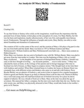 An Analysis Of Mary Shelley s Frankenstein
Koziol 9
Creating Life
To say that fiction or fantasy relies solely on the imagination, would lessen the importance that the
personal lives of many fantasy writers plays on the conception of a story. For Mary Shelley, her life
was the basis and inspiration, maybe subconsciously, of her very first, and arguably most famous
novel, Frankenstein. Through the influences of people and events, Mary Shelley was able to write
about friendship and alienation in Frankenstein.
The creation of life is at the center of the novel, and the creation of Mary s life plays a big part in who
she was from birth until her death. Mary was born in 1797 to William Godwin and Mary
Wollstonecraft.1 William Godwin and Mary Wollstonecraft were both very ... Show more content on
Helpwriting.net ...
When Mary was fourteen, she was sent to Scotland to stay with Mr. William Baxter. Mary was glad to
get away from her step mother in London. This time was the beginning of Mary s life as a writer.
Mary recollected, . . . as the daughter of two persons of distinguished literary celebrity, I should very
early in life have thought of writing. . . my favourite pastime . . . was to write stories . 5 Mary was
educated by tutors at home, in the writings of her parents and in foreign language.6 Her time in
Scotland was full of leisure, so Mary began to compose stories.7 She thought back on her time there
with fondness and comfort. When Mary returned home to London, her house on Skinner Street was
constantly busy with different writers and thinkers who came to sit and talk with Godwin. Percy
Bysshe Shelley was an admirer of Godwin s, and wrote to him in request to be a regular houseguest.
Godwin agreed and Shelley began to go daily to Skinner Street with his then wife, Harriet.8 Shelley
was a well read young man who had been kicked out of Oxford University for a piece he did in
support of atheism. He was a breath of fresh air to Mary. Mary at the time was about the age of
seventeen. She enjoyed her father s company, but the men were much older than she was. Shelley was
only twenty one, and Mary was physically attracted to him.9 Mary would take books to her mother s
grave in St. Pancras
... Get more on HelpWriting.net ...
 