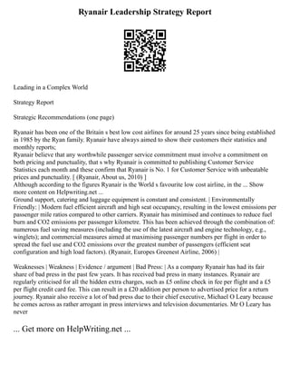 Ryanair Leadership Strategy Report
Leading in a Complex World
Strategy Report
Strategic Recommendations (one page)
Ryanair has been one of the Britain s best low cost airlines for around 25 years since being established
in 1985 by the Ryan family. Ryanair have always aimed to show their customers their statistics and
monthly reports;
Ryanair believe that any worthwhile passenger service commitment must involve a commitment on
both pricing and punctuality, that s why Ryanair is committed to publishing Customer Service
Statistics each month and these confirm that Ryanair is No. 1 for Customer Service with unbeatable
prices and punctuality. [ (Ryanair, About us, 2010) ]
Although according to the figures Ryanair is the World s favourite low cost airline, in the ... Show
more content on Helpwriting.net ...
Ground support, catering and luggage equipment is constant and consistent. | Environmentally
Friendly: | Modern fuel efficient aircraft and high seat occupancy, resulting in the lowest emissions per
passenger mile ratios compared to other carriers. Ryanair has minimised and continues to reduce fuel
burn and CO2 emissions per passenger kilometre. This has been achieved through the combination of:
numerous fuel saving measures (including the use of the latest aircraft and engine technology, e.g.,
winglets); and commercial measures aimed at maximising passenger numbers per flight in order to
spread the fuel use and CO2 emissions over the greatest number of passengers (efficient seat
configuration and high load factors). (Ryanair, Europes Greenest Airline, 2006) |
Weaknesses | Weakness | Evidence / argument | Bad Press: | As a company Ryanair has had its fair
share of bad press in the past few years. It has received bad press in many instances. Ryanair are
regularly criticised for all the hidden extra charges, such as £5 online check in fee per flight and a £5
per flight credit card fee. This can result in a £20 addition per person to advertised price for a return
journey. Ryanair also receive a lot of bad press due to their chief executive, Michael O Leary because
he comes across as rather arrogant in press interviews and television documentaries. Mr O Leary has
never
... Get more on HelpWriting.net ...
 