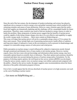 Nuclear Power Essay example
Since the end of the last century, the development of modern technology and science has played a
significant role as measure to resolve energy crisis and global warming issues which resulted in life
sustaining remedies and causes of mass destruction. However, many scientists agree that the earth s
fossil fuel supplies are dramatically depleting and this challenge will be a meaningful hurdle for future
generations. Therefore, many countries may need to find new productive energy sources in order to
tackle this problem. Many proponents of nuclear power suggest that the benefits of nuclear power
could be capable of alleviating climate change crisis due to its cost effective and capability to supply
the world s energy needs. In contrary, ... Show more content on Helpwriting.net ...
This essay will argue that nuclear power will not be a sustainable energy source of 21st century for
three main reasons. These include high cost of generating nuclear power, health effects of radiation
and long term impact of radioactive waste on the environment as well as present its disadvantages and
compare it to renewable energy sources of solar power and wind power.
Public perception on nuclear energy is much influenced by subjective impressions mostly formed
through sensational and dramatic news of mass media or anti nuclear groups. However, nuclear
experts, those who have more relevant knowledge and information about nuclear energy, may have
reasonable opinion based on scientific facts or inferences. Thus their opinion and consensus should be
examined and taken into account during the process of nuclear energy policy formulation. For the
purpose of eliciting experts opinion, the web based on line survey system (eBOSS) was developed.
Using the survey system, experts views on nuclear energy were tallied, analyzed and compared with
the public s. Based on the survey results, the paper suggests some recommendations about the future
direction of the public information program in Korea.
First of all, it would appear that the obvious drawback of nuclear power is its high economic cost such
as the coat of building a nuclear reactor
... Get more on HelpWriting.net ...
 