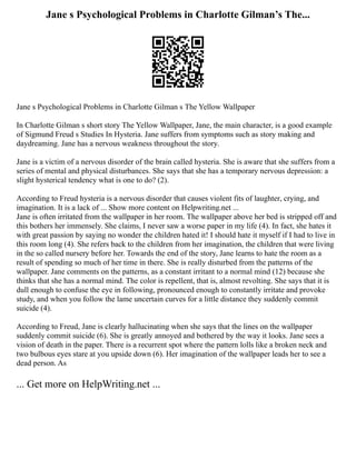 Jane s Psychological Problems in Charlotte Gilman’s The...
Jane s Psychological Problems in Charlotte Gilman s The Yellow Wallpaper
In Charlotte Gilman s short story The Yellow Wallpaper, Jane, the main character, is a good example
of Sigmund Freud s Studies In Hysteria. Jane suffers from symptoms such as story making and
daydreaming. Jane has a nervous weakness throughout the story.
Jane is a victim of a nervous disorder of the brain called hysteria. She is aware that she suffers from a
series of mental and physical disturbances. She says that she has a temporary nervous depression: a
slight hysterical tendency what is one to do? (2).
According to Freud hysteria is a nervous disorder that causes violent fits of laughter, crying, and
imagination. It is a lack of ... Show more content on Helpwriting.net ...
Jane is often irritated from the wallpaper in her room. The wallpaper above her bed is stripped off and
this bothers her immensely. She claims, I never saw a worse paper in my life (4). In fact, she hates it
with great passion by saying no wonder the children hated it! I should hate it myself if I had to live in
this room long (4). She refers back to the children from her imagination, the children that were living
in the so called nursery before her. Towards the end of the story, Jane learns to hate the room as a
result of spending so much of her time in there. She is really disturbed from the patterns of the
wallpaper. Jane comments on the patterns, as a constant irritant to a normal mind (12) because she
thinks that she has a normal mind. The color is repellent, that is, almost revolting. She says that it is
dull enough to confuse the eye in following, pronounced enough to constantly irritate and provoke
study, and when you follow the lame uncertain curves for a little distance they suddenly commit
suicide (4).
According to Freud, Jane is clearly hallucinating when she says that the lines on the wallpaper
suddenly commit suicide (6). She is greatly annoyed and bothered by the way it looks. Jane sees a
vision of death in the paper. There is a recurrent spot where the pattern lolls like a broken neck and
two bulbous eyes stare at you upside down (6). Her imagination of the wallpaper leads her to see a
dead person. As
... Get more on HelpWriting.net ...
 