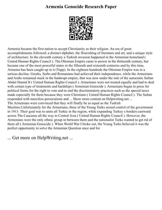 Armenia Genocide Research Paper
Armenia became the first nation to accept Christianity as their religion. An era of great
accomplishments followed; a distinct alphabet, the flourishing of literature and art, and a unique style
of architecture. In the eleventh century a Turkish invasion happened in the Armenian homeland (
United Human Rights Council ). The Ottoman Empire came to power in the thirteenth century, but
became one of the most powerful states in the fifteenth and sixteenth centuries and by this time,
Armenia has been caught up in it (Yapp). In the eighteen hundreds the Ottoman Empire was in a
serious decline. Greeks, Serbs and Romanians had achieved their independence, while the Armenians
and Arabs remained stuck in the bankrupt empire, that was now under the rule of the autocratic Sultan
Abdul Hamid II ( United Human Rights Council ). Armenians were not treated equally and had to deal
with certain type of treatments and hardships ( Armenian Genocide ). Armenians began to press for
political forms for the right to vote and to end the discriminatory practices such as the special taxes
made especially for them because they were Christians ( United Human Rights Council ). The Sultan
responded with merciless persecutions and ... Show more content on Helpwriting.net ...
The Armenians were convinced that they will finally be as equal as the Turkish
Muslims.Unfortunately for the Armenians, three of the Young Turks seized control of the government
in 1913. Their goal was to unite all Turkic in the region, while expanding Turkey s borders eastward
across The Caucasus all the way to Central Asia ( United Human Rights Council ). However, the
Armenians were the only ethnic group in between them and the nationalist Turks wanted to get rid of
them all ( Armenian Genocide ). When World War I broke out, the Young Turks believed it was the
perfect opportunity to solve the Armenian Question once and for
... Get more on HelpWriting.net ...
 