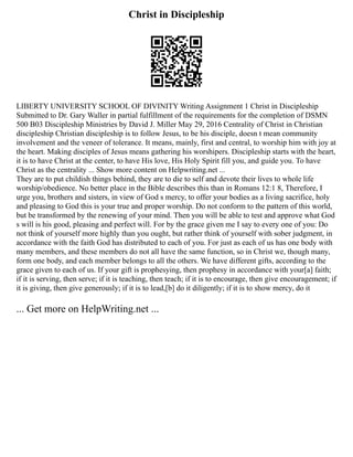 Christ in Discipleship
LIBERTY UNIVERSITY SCHOOL OF DIVINITY Writing Assignment 1 Christ in Discipleship
Submitted to Dr. Gary Waller in partial fulfillment of the requirements for the completion of DSMN
500 B03 Discipleship Ministries by David J. Miller May 29, 2016 Centrality of Christ in Christian
discipleship Christian discipleship is to follow Jesus, to be his disciple, doesn t mean community
involvement and the veneer of tolerance. It means, mainly, first and central, to worship him with joy at
the heart. Making disciples of Jesus means gathering his worshipers. Discipleship starts with the heart,
it is to have Christ at the center, to have His love, His Holy Spirit fill you, and guide you. To have
Christ as the centrality ... Show more content on Helpwriting.net ...
They are to put childish things behind, they are to die to self and devote their lives to whole life
worship/obedience. No better place in the Bible describes this than in Romans 12:1 8, Therefore, I
urge you, brothers and sisters, in view of God s mercy, to offer your bodies as a living sacrifice, holy
and pleasing to God this is your true and proper worship. Do not conform to the pattern of this world,
but be transformed by the renewing of your mind. Then you will be able to test and approve what God
s will is his good, pleasing and perfect will. For by the grace given me I say to every one of you: Do
not think of yourself more highly than you ought, but rather think of yourself with sober judgment, in
accordance with the faith God has distributed to each of you. For just as each of us has one body with
many members, and these members do not all have the same function, so in Christ we, though many,
form one body, and each member belongs to all the others. We have different gifts, according to the
grace given to each of us. If your gift is prophesying, then prophesy in accordance with your[a] faith;
if it is serving, then serve; if it is teaching, then teach; if it is to encourage, then give encouragement; if
it is giving, then give generously; if it is to lead,[b] do it diligently; if it is to show mercy, do it
... Get more on HelpWriting.net ...
 