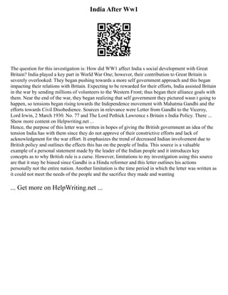 India After Ww1
The question for this investigation is: How did WW1 affect India s social development with Great
Britain? India played a key part in World War One; however, their contribution to Great Britain is
severely overlooked. They began pushing towards a more self government approach and this began
impacting their relations with Britain. Expecting to be rewarded for their efforts, India assisted Britain
in the war by sending millions of volunteers to the Western Front; thus began their alliance goals with
them. Near the end of the war, they began realizing that self government they pictured wasn t going to
happen, so tensions began rising towards the Independence movement with Mahatma Gandhi and the
efforts towards Civil Disobedience. Sources in relevance were Letter from Gandhi to the Viceroy,
Lord Irwin, 2 March 1930. No. 77 and The Lord Pethick Lawrence s Britain s India Policy. There ...
Show more content on Helpwriting.net ...
Hence, the purpose of this letter was written in hopes of giving the British government an idea of the
tension India has with them since they do not approve of their constrictive efforts and lack of
acknowledgment for the war effort. It emphasizes the trend of decreased Indian involvement due to
British policy and outlines the effects this has on the people of India. This source is a valuable
example of a personal statement made by the leader of the Indian people and it introduces key
concepts as to why British rule is a curse. However, limitations to my investigation using this source
are that it may be biased since Gandhi is a Hindu reformer and this letter outlines his actions
personally not the entire nation. Another limitation is the time period in which the letter was written as
it could not meet the needs of the people and the sacrifice they made and wanting
... Get more on HelpWriting.net ...
 