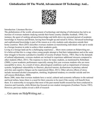 Globalization Of The World, Advancement Of Technology And...
Introduction: Literature Review:
The globalization of the world, advancement of technology and sharing of information has led to an
increase of overseas students studying outside their home country (Sandhu Asrabadi, 1994). For
instance, the quest of seeking advanced knowledge and skills drove my personal pursuit of academic
knowledge in America and Britain, having been brought up and raised in Africa. Advanced technology
and sophisticated knowledge is part of the reason as to why students seek education outside their
home countries. Mori (2011) describes overseas students as transitioning individuals who opt to reside
in a foreign location in order to achieve their academic goals.
Living in a foreign land can be a challenging experience ... Show more content on Helpwriting.net ...
It is believed that this is a stage when young people attempt to find their independence and at the same
time struggle to become a productive member of society (Furham Trezise, 1983). Due to the demands
of cultural adjustments, overseas students are inclined to experience additional stressors compared to
other students (Mori, 2011). The response to stress for many students, as mentioned by Robotham
(2008), is poor academic performance especially among first year overseas students who are more
susceptible to stress. As a result of stress, physiological conditions such as impairment of immune
systems, heightened vulnerability to illnesses, physical tension, dysfunctions in pituitary adrenal
activities and cognitive fatigue can be experienced (Mori, 2011). Other adverse effects of stress
include increased alcohol consumption, smoking, heightened tendency to consider suicide and low
self esteem (Robotham, 2008).
Burns 2006, states that overseas students have a social, cultural and economic influence in the national
and local milieu, hence there is a need for their concerns to be meet if the society will benefit from
them. It is noteworthy to recognize that most of the past mental health research has been conducted in
America and Australia, while Britain has focused on non student immigrants (Furnham Trezise 1983).
However, previous studies reveal a shift of research
... Get more on HelpWriting.net ...
 