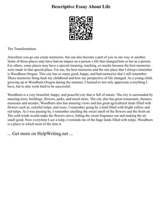 Descriptive Essay About Life
The Transformation
Anywhere you go can create memories, but can also become a part of you in one way or another.
Some of those places may have had an impact on a person s life that changed him or her as a person.
For others, some places may have a special meaning, teaching, or maybe because the best memories
were made in that special place. For me, the best memories and the one place that I always remember
is Woodburn Oregon. This city has so many good, happy, and bad memories that I still remember.
These memories bring back my childhood and how my perspective of life changed. As a young child,
growing up in Woodburn Oregon during the summer, I learned to not only appreciate everything I
have, but to also work hard to be successful.
Woodburn is a very beautiful, happy, and peaceful city that is full of nature. The city is surrounded by
amazing trees, buildings, flowers, parks, and much more. The city also has great restaurants, theaters,
museums and arcades. Woodburn also has amazing views and has great agricultural lands filled with
flowers such as, colorful tulips, and roses. I remember going by a land filled with bright yellow and
red tulips. As I was passing by, I remember smelling the sweet smell of the flowers and the fresh air.
The cold winds would make the flowers move, letting the sweat fragrance out and making the air
smell good. Now everytime I see a tulip, it reminds me of the huge lands filled with tulips. Woodburn
is a place in which most of the time it
... Get more on HelpWriting.net ...
 